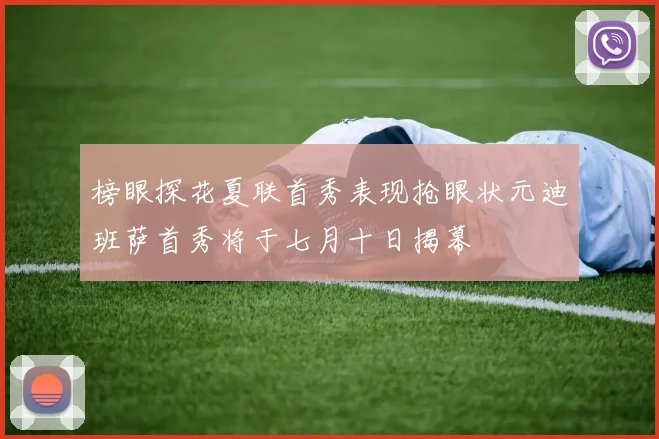 榜眼探花夏联首秀表现抢眼状元迪班萨首秀将于七月十日揭幕