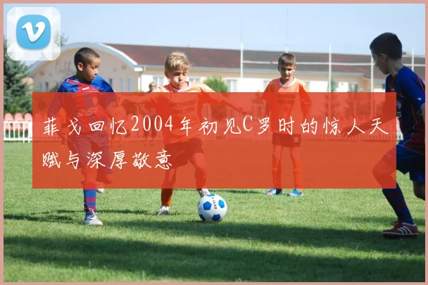 菲戈回忆2004年初见C罗时的惊人天赋与深厚敬意