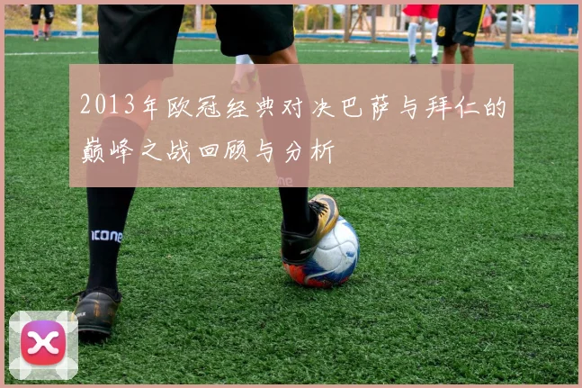 2013年欧冠经典对决巴萨与拜仁的巅峰之战回顾与分析