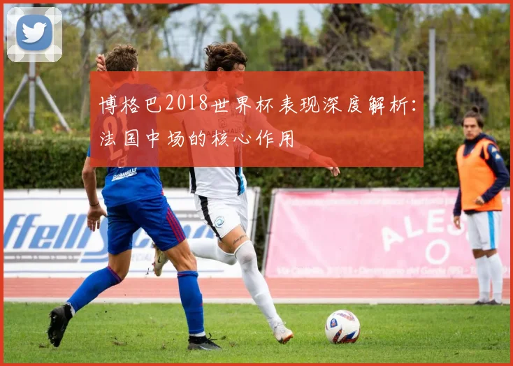 博格巴2018世界杯表现深度解析：法国中场的核心作用