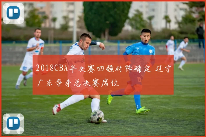 2018CBA半决赛四强对阵确定 辽宁广东争夺总决赛席位