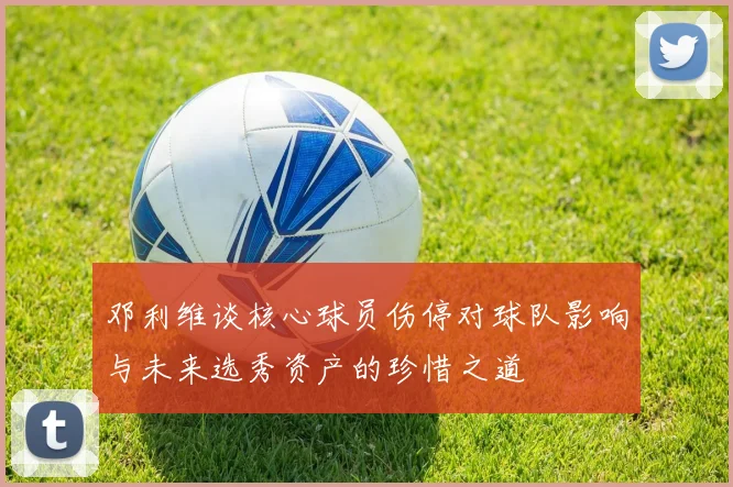 邓利维谈核心球员伤停对球队影响与未来选秀资产的珍惜之道