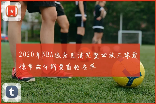 2020年NBA选秀直播完整回放三球爱德华兹怀斯曼首轮名单